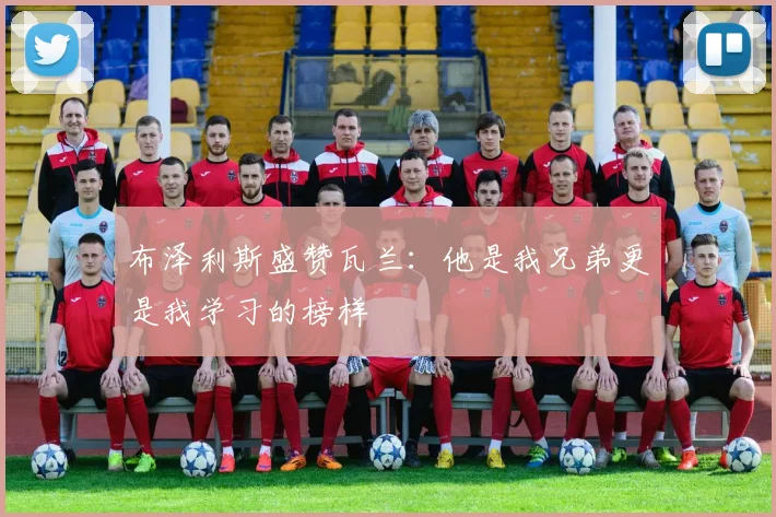 布泽利斯盛赞瓦兰：他是我兄弟更是我学习的榜样