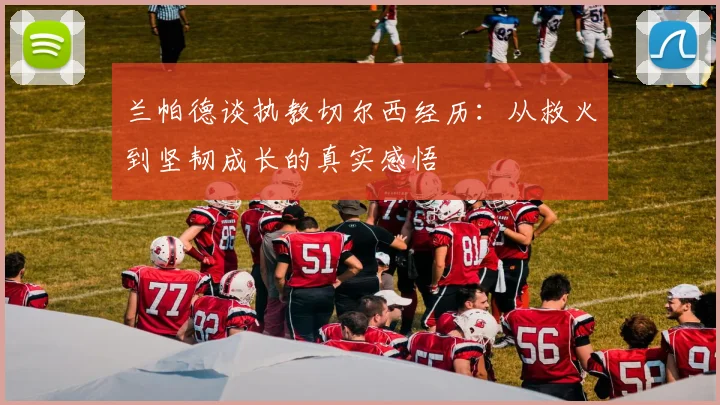 兰帕德谈执教切尔西经历：从救火到坚韧成长的真实感悟