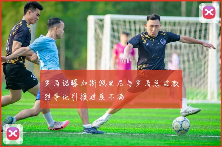 罗马诺曝加斯佩里尼与罗马总监激烈争论引援进度不满