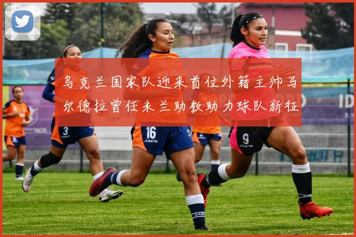 乌克兰国家队迎来首位外籍主帅马尔德拉曾任米兰助教助力球队新征程