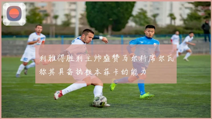 利雅得胜利主帅盛赞马尔科席尔瓦称其具备执教本菲卡的能力