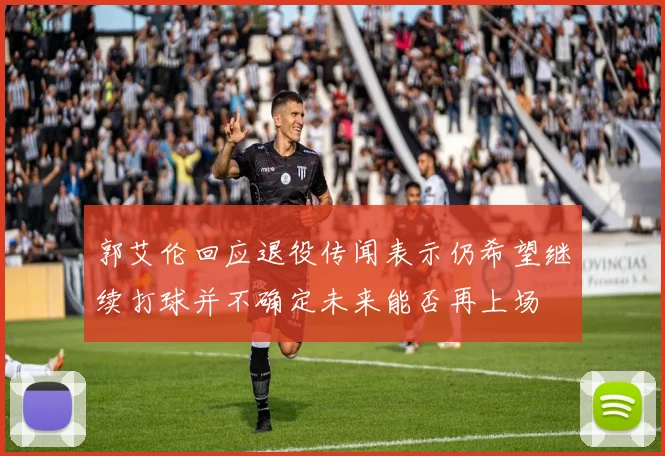 郭艾伦回应退役传闻表示仍希望继续打球并不确定未来能否再上场