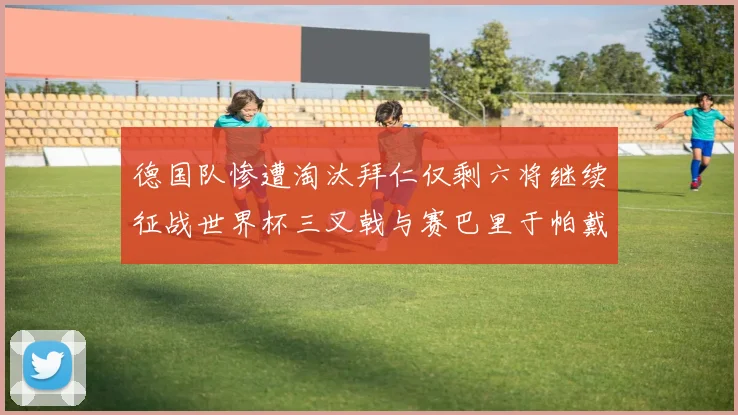 德国队惨遭淘汰拜仁仅剩六将继续征战世界杯三叉戟与赛巴里于帕戴维斯携手出战