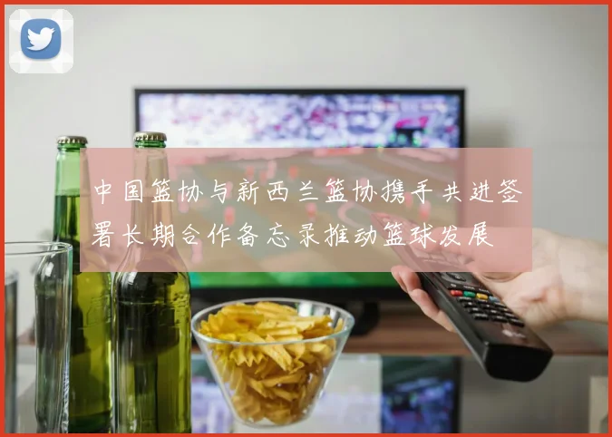 中国篮协与新西兰篮协携手共进签署长期合作备忘录推动篮球发展