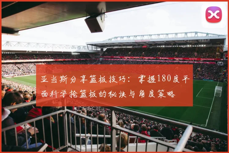 亚当斯分享篮板技巧：掌握180度平面科学抢篮板的秘诀与角度策略