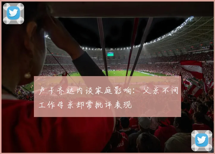 卢卡齐达内谈家庭影响：父亲不问工作母亲却常批评表现