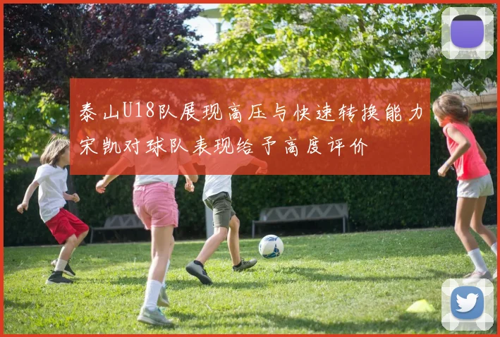 泰山U18队展现高压与快速转换能力宋凯对球队表现给予高度评价