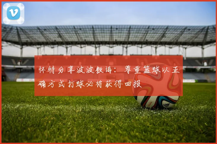 怀特分享波波教诲：尊重篮球以正确方式打球必将获得回报