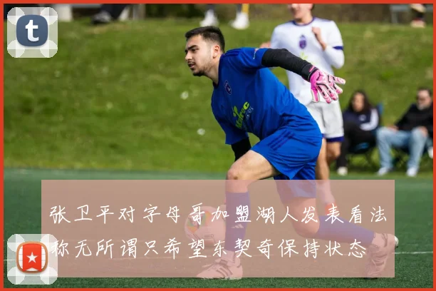 张卫平对字母哥加盟湖人发表看法称无所谓只希望东契奇保持状态