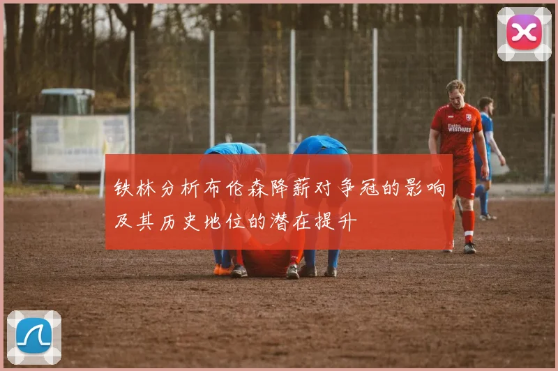 铁林分析布伦森降薪对争冠的影响及其历史地位的潜在提升