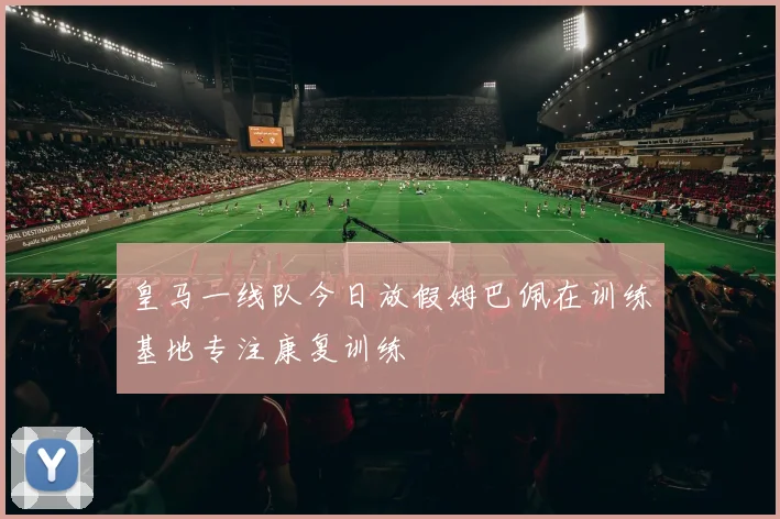 皇马一线队今日放假姆巴佩在训练基地专注康复训练