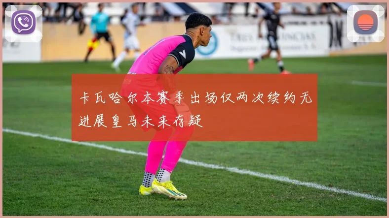 卡瓦哈尔本赛季出场仅两次续约无进展皇马未来存疑