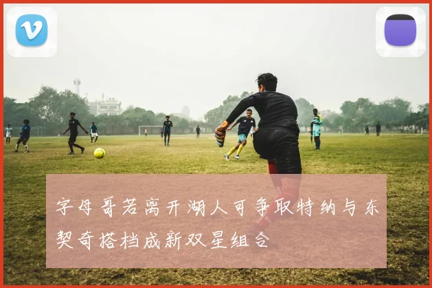 字母哥若离开湖人可争取特纳与东契奇搭档成新双星组合