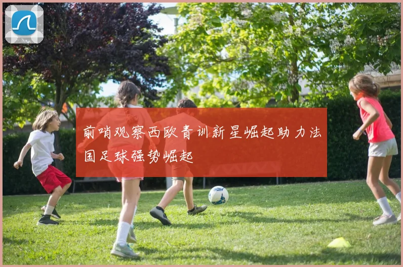 前哨观察西欧青训新星崛起助力法国足球强势崛起