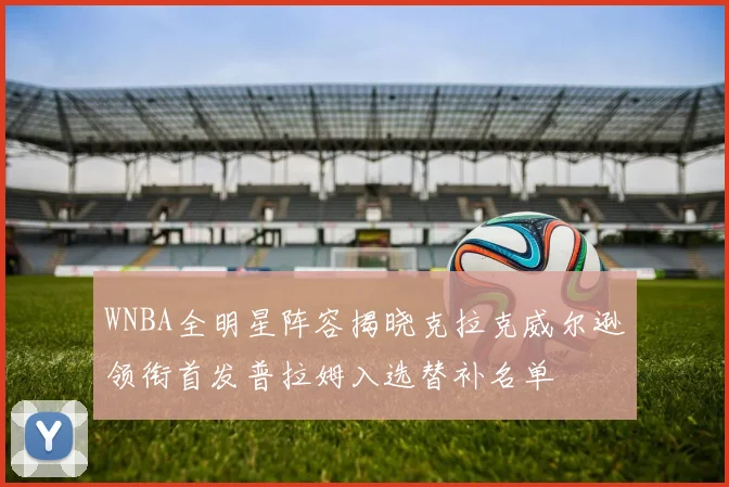 WNBA全明星阵容揭晓克拉克威尔逊领衔首发普拉姆入选替补名单