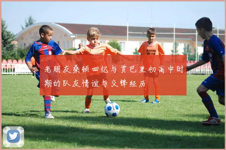 老朋友桑顿回忆与贾巴里初高中时期的队友情谊与交锋经历