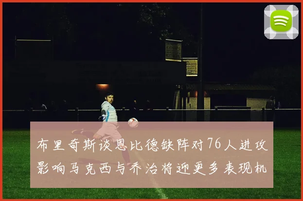 布里奇斯谈恩比德缺阵对76人进攻影响马克西与乔治将迎更多表现机会