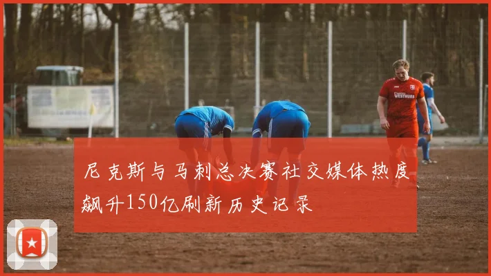 尼克斯与马刺总决赛社交媒体热度飙升150亿刷新历史记录