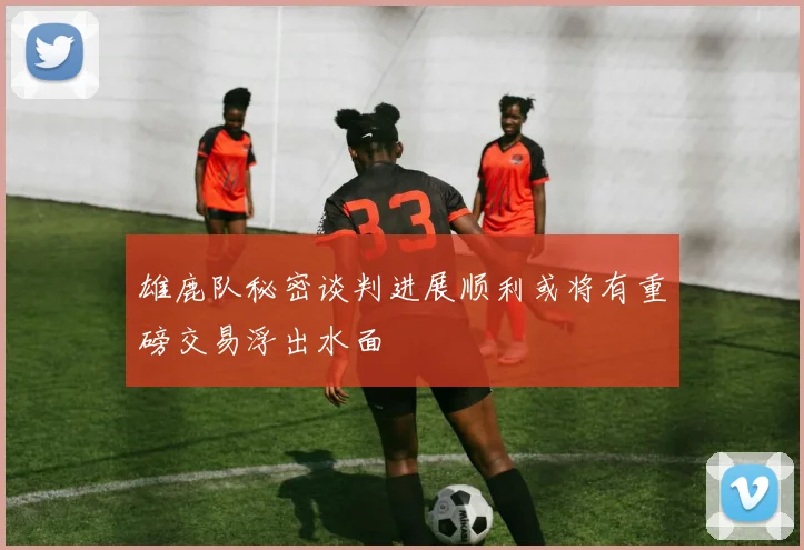雄鹿队秘密谈判进展顺利或将有重磅交易浮出水面