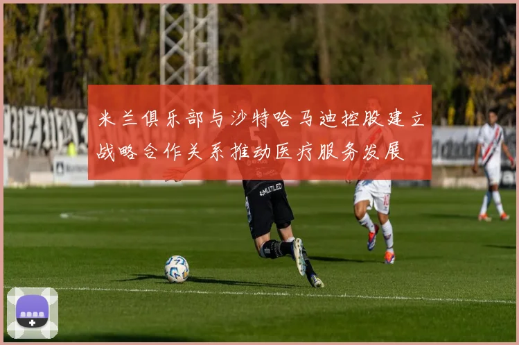 米兰俱乐部与沙特哈马迪控股建立战略合作关系推动医疗服务发展