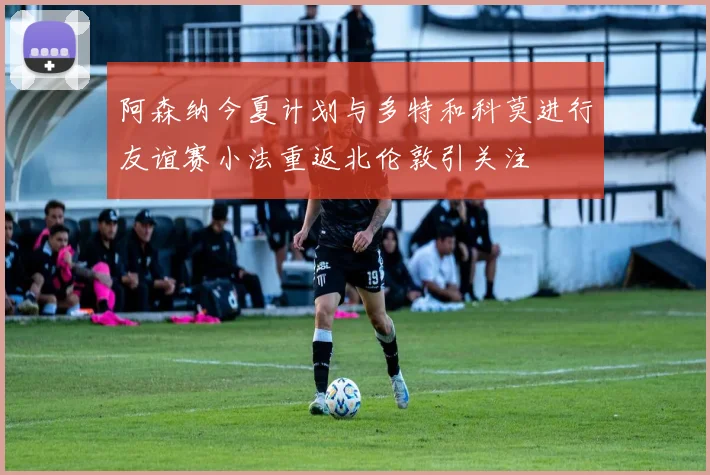 阿森纳今夏计划与多特和科莫进行友谊赛小法重返北伦敦引关注