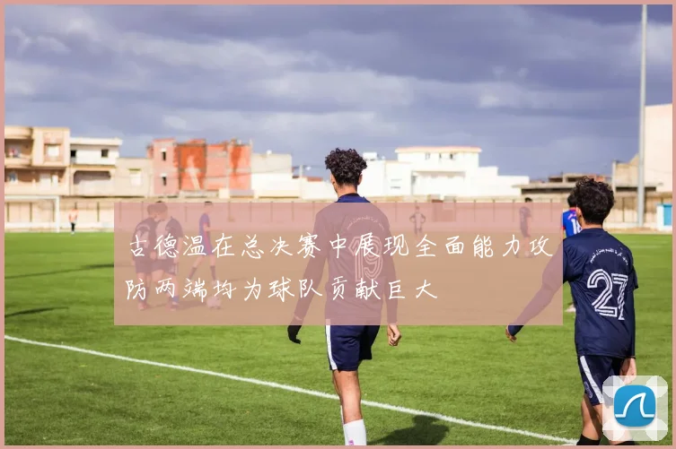 古德温在总决赛中展现全面能力攻防两端均为球队贡献巨大