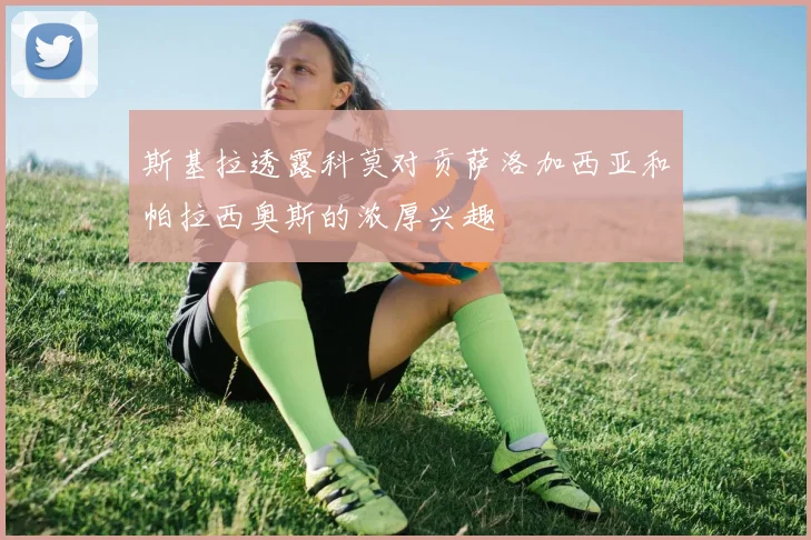 斯基拉透露科莫对贡萨洛加西亚和帕拉西奥斯的浓厚兴趣