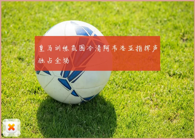 皇马训练氛围冷清阿韦洛亚指挥声独占全场